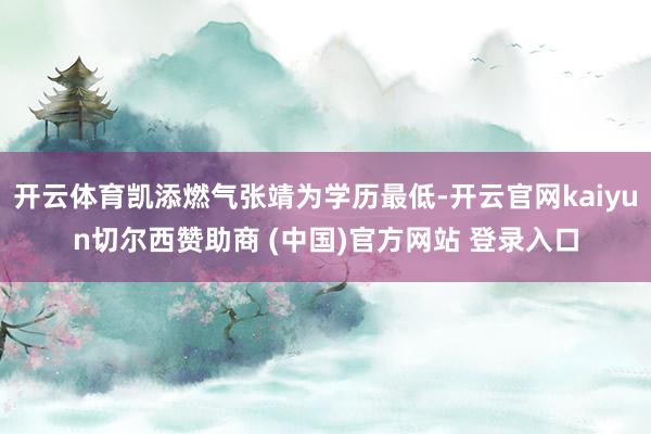 开云体育凯添燃气张靖为学历最低-开云官网kaiyun切尔西赞助商 (中国)官方网站 登录入口
