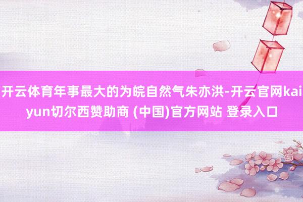 开云体育年事最大的为皖自然气朱亦洪-开云官网kaiyun切尔西赞助商 (中国)官方网站 登录入口