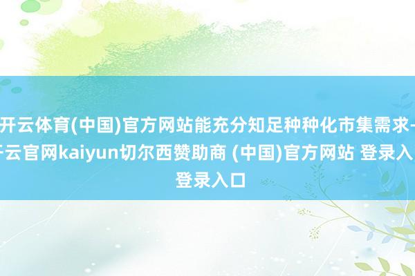 开云体育(中国)官方网站能充分知足种种化市集需求-开云官网kaiyun切尔西赞助商 (中国)官方网站 登录入口