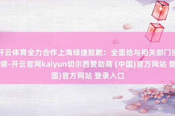 开云体育全力合作上海绿捷致歉：全面给与相关部门接纳的要领-开云官网kaiyun切尔西赞助商 (中国)官方网站 登录入口