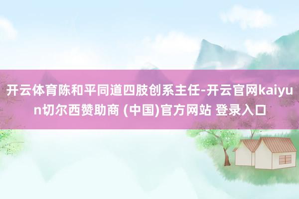 开云体育陈和平同道四肢创系主任-开云官网kaiyun切尔西赞助商 (中国)官方网站 登录入口
