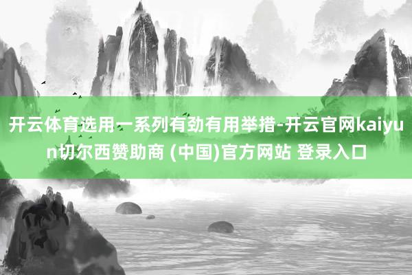 开云体育选用一系列有劲有用举措-开云官网kaiyun切尔西赞助商 (中国)官方网站 登录入口