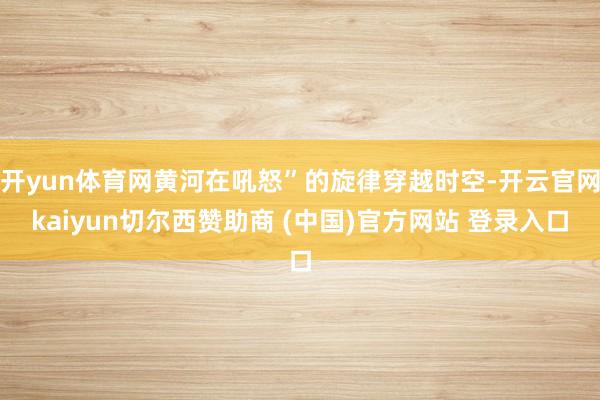 开yun体育网黄河在吼怒”的旋律穿越时空-开云官网kaiyun切尔西赞助商 (中国)官方网站 登录入口