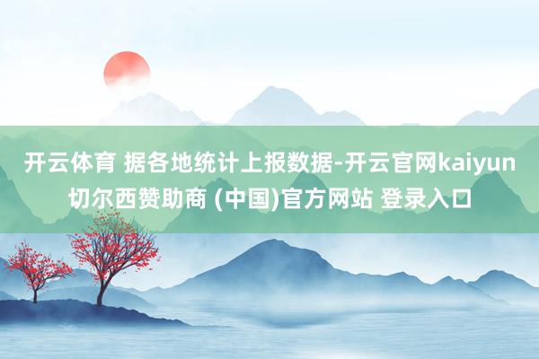 开云体育 据各地统计上报数据-开云官网kaiyun切尔西赞助商 (中国)官方网站 登录入口