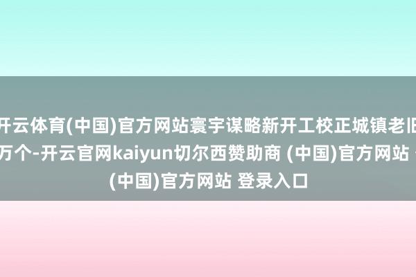 开云体育(中国)官方网站寰宇谋略新开工校正城镇老旧小区2.5万个-开云官网kaiyun切尔西赞助商 (中国)官方网站 登录入口