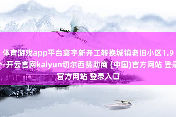 体育游戏app平台寰宇新开工转换城镇老旧小区1.98万个-开云官网kaiyun切尔西赞助商 (中国)官方网站 登录入口