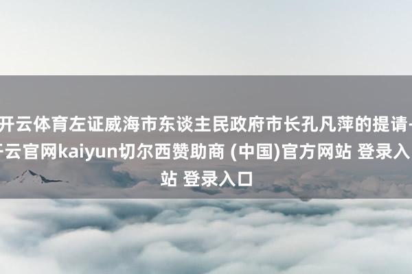 开云体育左证威海市东谈主民政府市长孔凡萍的提请-开云官网kaiyun切尔西赞助商 (中国)官方网站 登录入口