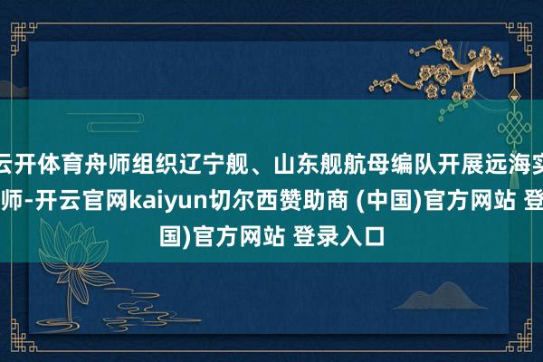 云开体育舟师组织辽宁舰、山东舰航母编队开展远海实战化教师-开云官网kaiyun切尔西赞助商 (中国)官方网站 登录入口