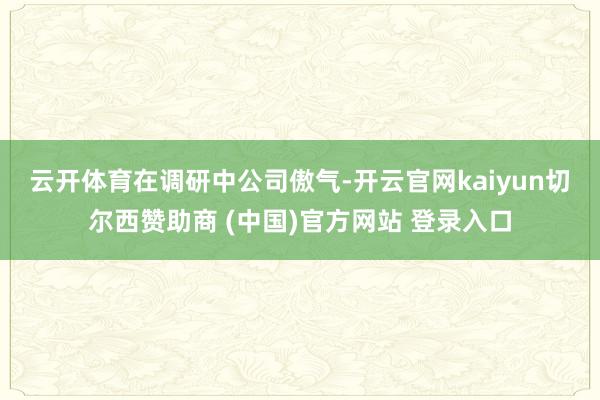 云开体育　　在调研中公司傲气-开云官网kaiyun切尔西赞助商 (中国)官方网站 登录入口