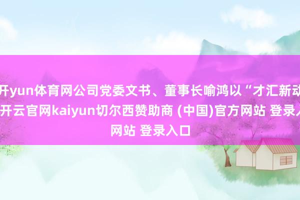 开yun体育网公司党委文书、董事长喻鸿以“才汇新动能-开云官网kaiyun切尔西赞助商 (中国)官方网站 登录入口