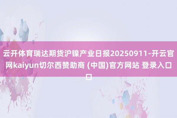 云开体育瑞达期货沪镍产业日报20250911-开云官网kaiyun切尔西赞助商 (中国)官方网站 登录入口