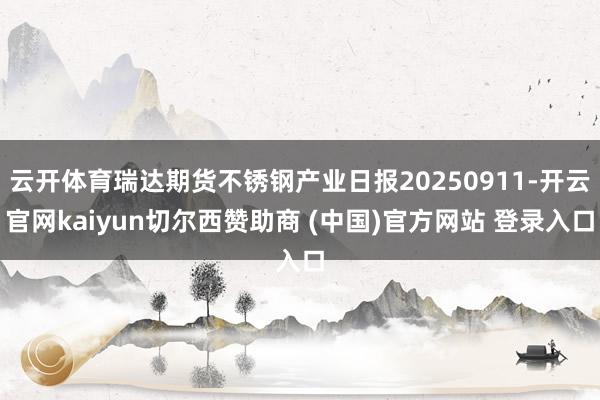 云开体育瑞达期货不锈钢产业日报20250911-开云官网kaiyun切尔西赞助商 (中国)官方网站 登录入口