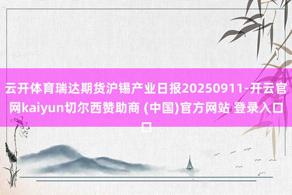 云开体育瑞达期货沪锡产业日报20250911-开云官网kaiyun切尔西赞助商 (中国)官方网站 登录入口