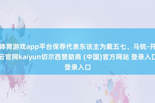 体育游戏app平台保荐代表东谈主为戴五七、马锐-开云官网kaiyun切尔西赞助商 (中国)官方网站 登录入口