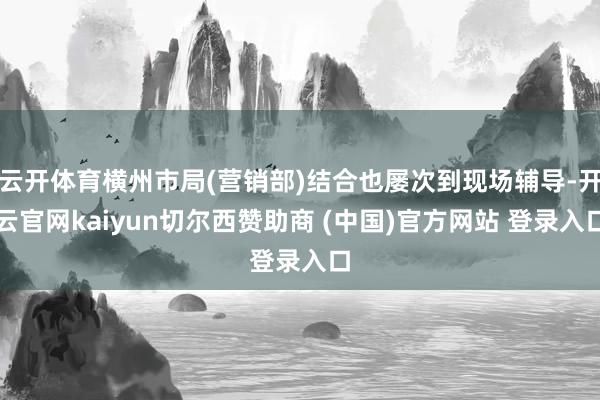 云开体育横州市局(营销部)结合也屡次到现场辅导-开云官网kaiyun切尔西赞助商 (中国)官方网站 登录入口