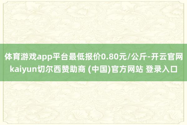 体育游戏app平台最低报价0.80元/公斤-开云官网kaiyun切尔西赞助商 (中国)官方网站 登录入口