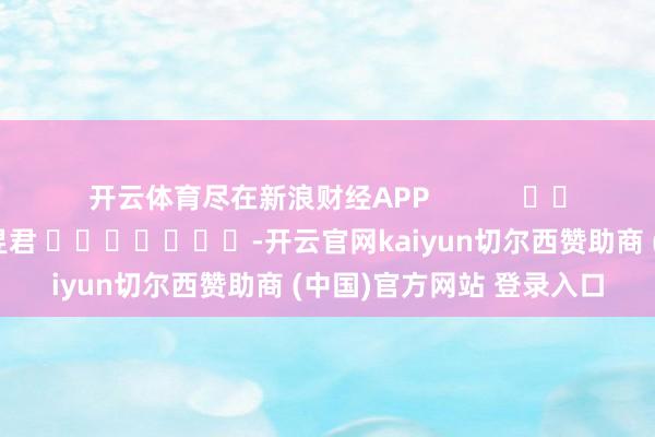 开云体育尽在新浪财经APP            						职守剪辑:卢昱君 							-开云官网kaiyun切尔西赞助商 (中国)官方网站 登录入口