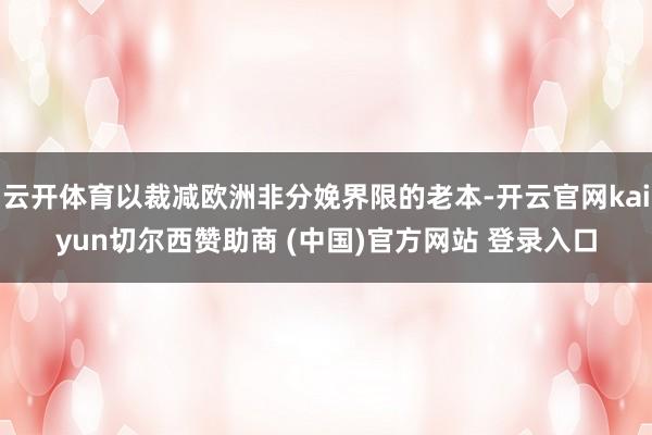 云开体育以裁减欧洲非分娩界限的老本-开云官网kaiyun切尔西赞助商 (中国)官方网站 登录入口