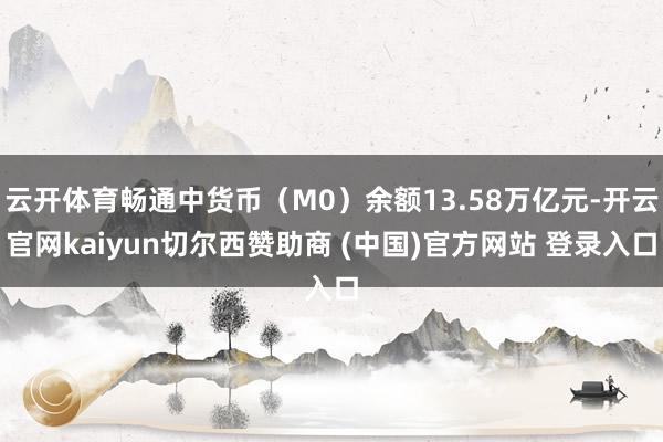 云开体育畅通中货币（M0）余额13.58万亿元-开云官网kaiyun切尔西赞助商 (中国)官方网站 登录入口