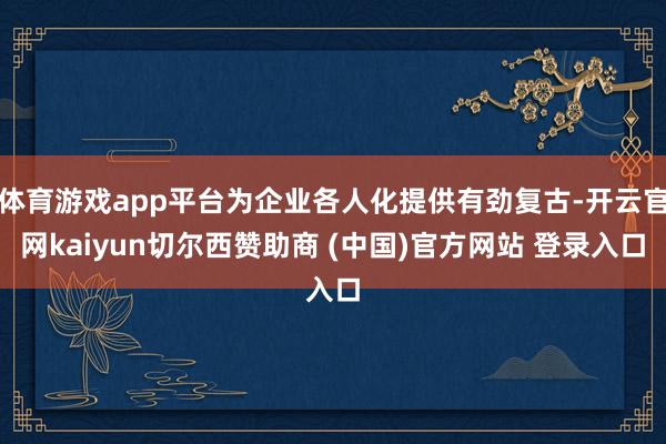 体育游戏app平台为企业各人化提供有劲复古-开云官网kaiyun切尔西赞助商 (中国)官方网站 登录入口
