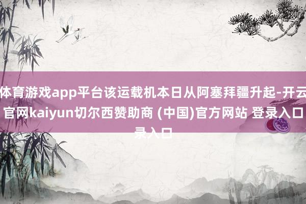 体育游戏app平台该运载机本日从阿塞拜疆升起-开云官网kaiyun切尔西赞助商 (中国)官方网站 登录入口