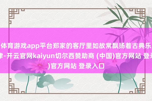 体育游戏app平台郑家的客厅里如故常飘扬着古典乐的旋律-开云官网kaiyun切尔西赞助商 (中国)官方网站 登录入口