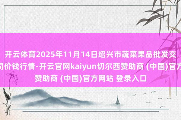 开云体育2025年11月14日绍兴市蔬菜果品批发交往市集有限公司价钱行情-开云官网kaiyun切尔西赞助商 (中国)官方网站 登录入口
