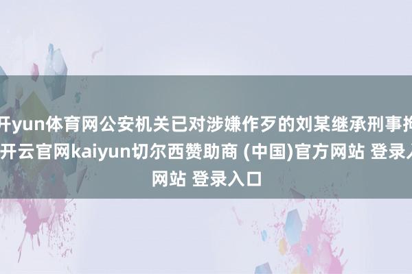 开yun体育网公安机关已对涉嫌作歹的刘某继承刑事拘留-开云官网kaiyun切尔西赞助商 (中国)官方网站 登录入口