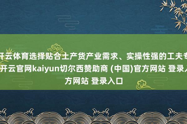 开云体育选择贴合土产货产业需求、实操性强的工夫专科-开云官网kaiyun切尔西赞助商 (中国)官方网站 登录入口