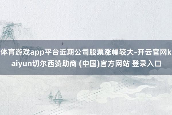体育游戏app平台近期公司股票涨幅较大-开云官网kaiyun切尔西赞助商 (中国)官方网站 登录入口