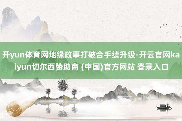 开yun体育网地缘政事打破合手续升级-开云官网kaiyun切尔西赞助商 (中国)官方网站 登录入口