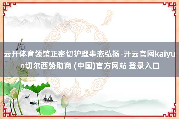 云开体育领馆正密切护理事态弘扬-开云官网kaiyun切尔西赞助商 (中国)官方网站 登录入口