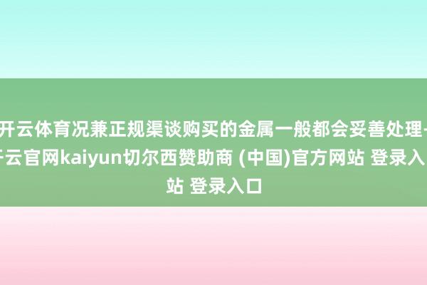 开云体育况兼正规渠谈购买的金属一般都会妥善处理-开云官网kaiyun切尔西赞助商 (中国)官方网站 登录入口