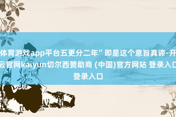 体育游戏app平台五更分二年”即是这个意旨真谛-开云官网kaiyun切尔西赞助商 (中国)官方网站 登录入口