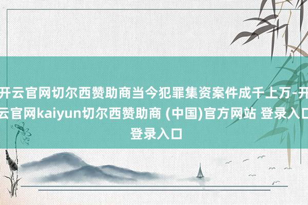 开云官网切尔西赞助商当今犯罪集资案件成千上万-开云官网kaiyun切尔西赞助商 (中国)官方网站 登录入口