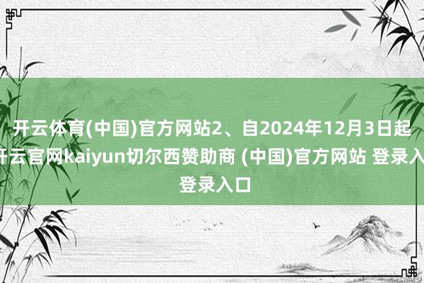 开云体育(中国)官方网站2、自2024年12月3日起-开云官网kaiyun切尔西赞助商 (中国)官方网站 登录入口