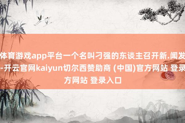 体育游戏app平台一个名叫刁强的东谈主召开新.闻发布会-开云官网kaiyun切尔西赞助商 (中国)官方网站 登录入口