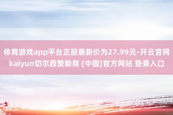 体育游戏app平台正股最新价为27.99元-开云官网kaiyun切尔西赞助商 (中国)官方网站 登录入口