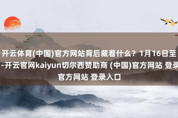 开云体育(中国)官方网站背后藏着什么?1月16日至17日-开云官网kaiyun切尔西赞助商 (中国)官方网站 登录入口