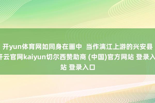 开yun体育网如同身在画中  当作漓江上游的兴安县-开云官网kaiyun切尔西赞助商 (中国)官方网站 登录入口