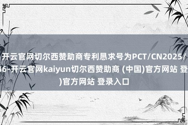 开云官网切尔西赞助商专利恳求号为PCT/CN2025/107346-开云官网kaiyun切尔西赞助商 (中国)官方网站 登录入口