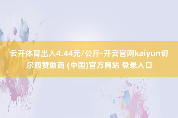 云开体育出入4.44元/公斤-开云官网kaiyun切尔西赞助商 (中国)官方网站 登录入口