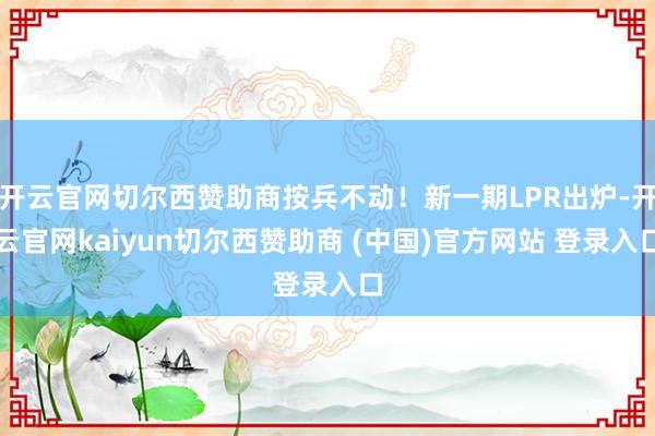 开云官网切尔西赞助商按兵不动！新一期LPR出炉-开云官网kaiyun切尔西赞助商 (中国)官方网站 登录入口