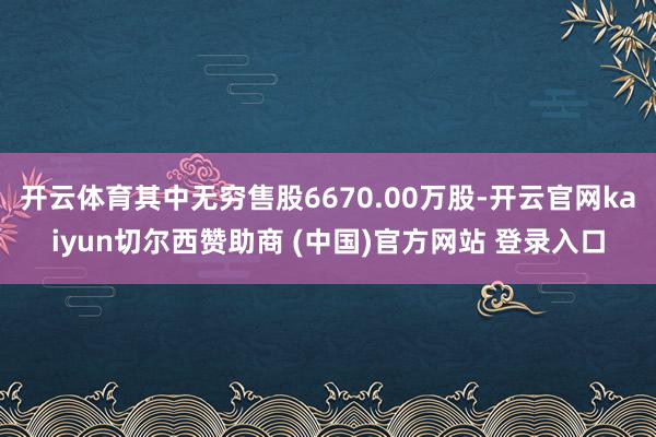 开云体育其中无穷售股6670.00万股-开云官网kaiyun切尔西赞助商 (中国)官方网站 登录入口