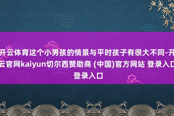 开云体育这个小男孩的情景与平时孩子有很大不同-开云官网kaiyun切尔西赞助商 (中国)官方网站 登录入口