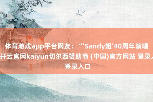 体育游戏app平台网友：“‘Sandy姐’40周年演唱会-开云官网kaiyun切尔西赞助商 (中国)官方网站 登录入口