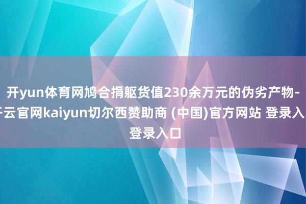 开yun体育网鸠合捐躯货值230余万元的伪劣产物-开云官网kaiyun切尔西赞助商 (中国)官方网站 登录入口