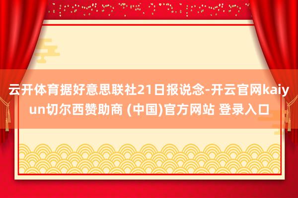 云开体育据好意思联社21日报说念-开云官网kaiyun切尔西赞助商 (中国)官方网站 登录入口