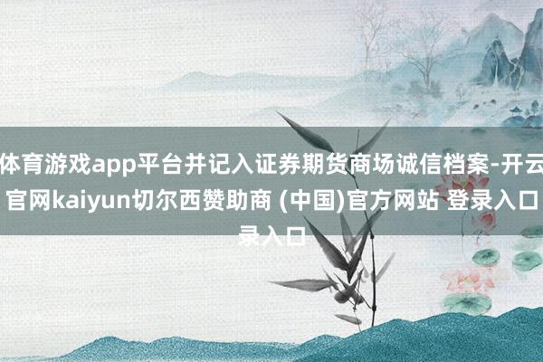 体育游戏app平台并记入证券期货商场诚信档案-开云官网kaiyun切尔西赞助商 (中国)官方网站 登录入口