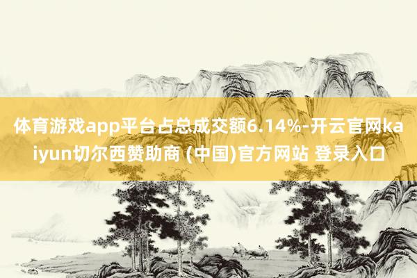 体育游戏app平台占总成交额6.14%-开云官网kaiyun切尔西赞助商 (中国)官方网站 登录入口